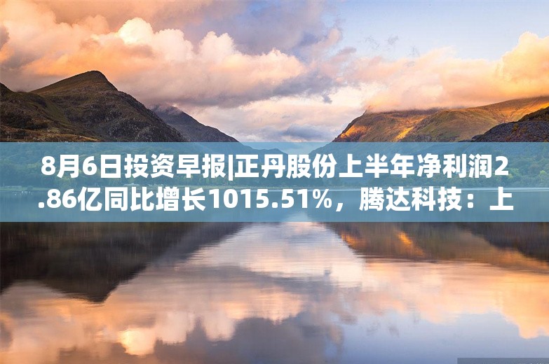 8月6日投资早报|正丹股份上半年净利润2.86亿同比增长1015.51%，腾达科技：上半年净利润3995.68万元同比下降11.94%，今日一只新股上市