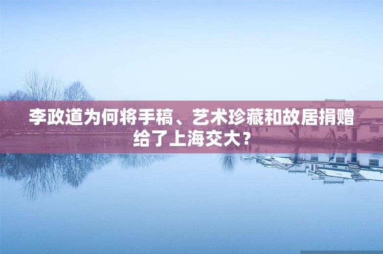 李政道为何将手稿、艺术珍藏和故居捐赠给了上海交大？