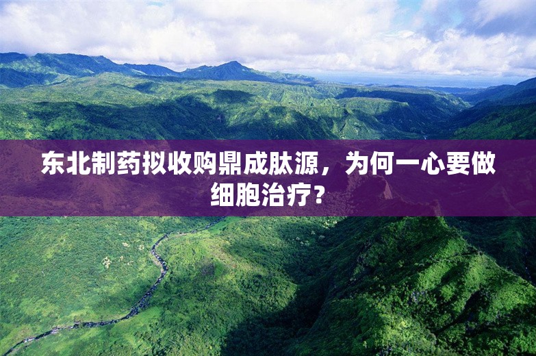 东北制药拟收购鼎成肽源，为何一心要做细胞治疗？