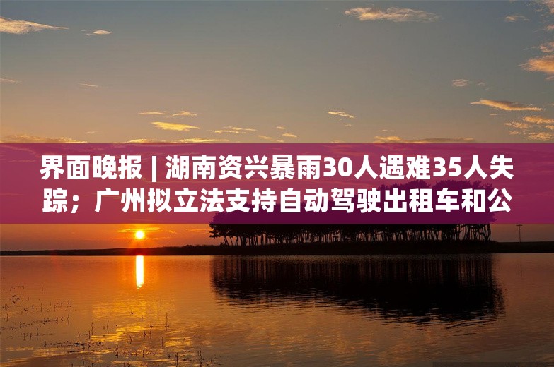 界面晚报 | 湖南资兴暴雨30人遇难35人失踪；广州拟立法支持自动驾驶出租车和公交车