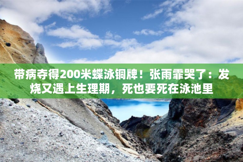 带病夺得200米蝶泳铜牌！张雨霏哭了：发烧又遇上生理期，死也要死在泳池里