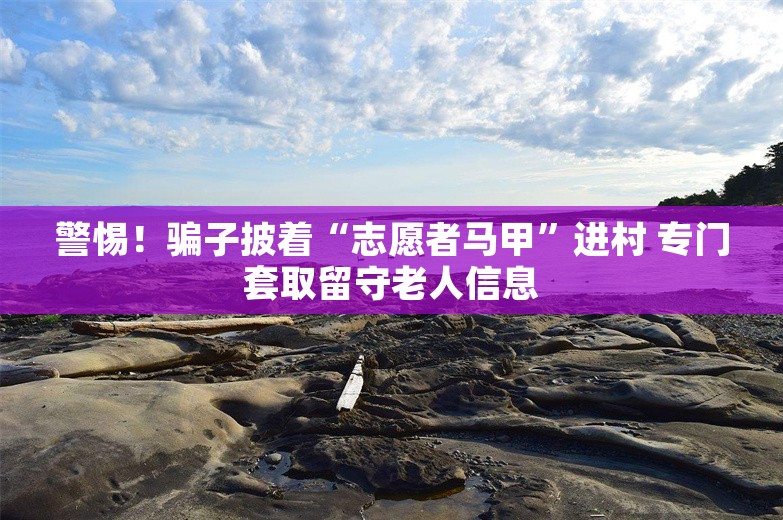 警惕！骗子披着“志愿者马甲”进村 专门套取留守老人信息