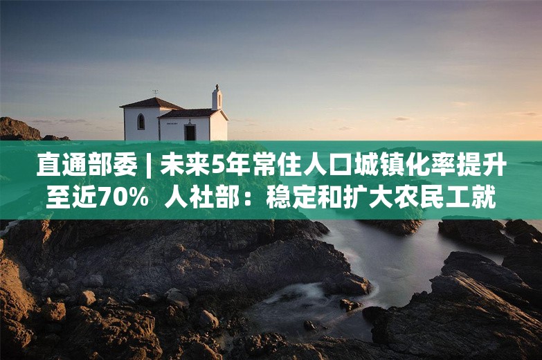 直通部委 | 未来5年常住人口城镇化率提升至近70%  人社部：稳定和扩大农民工就业容量