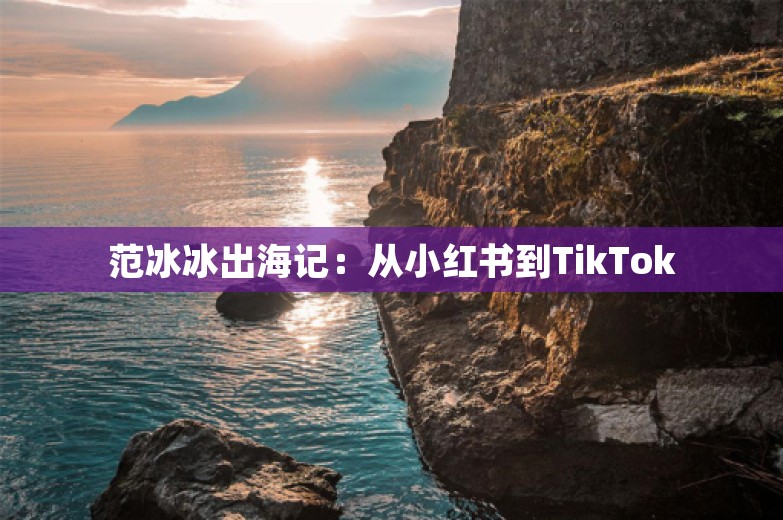 范冰冰出海记：从小红书到TikTok