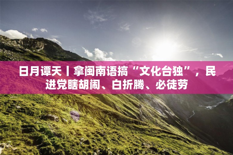 日月谭天丨拿闽南语搞“文化台独”，民进党瞎胡闹、白折腾、必徒劳