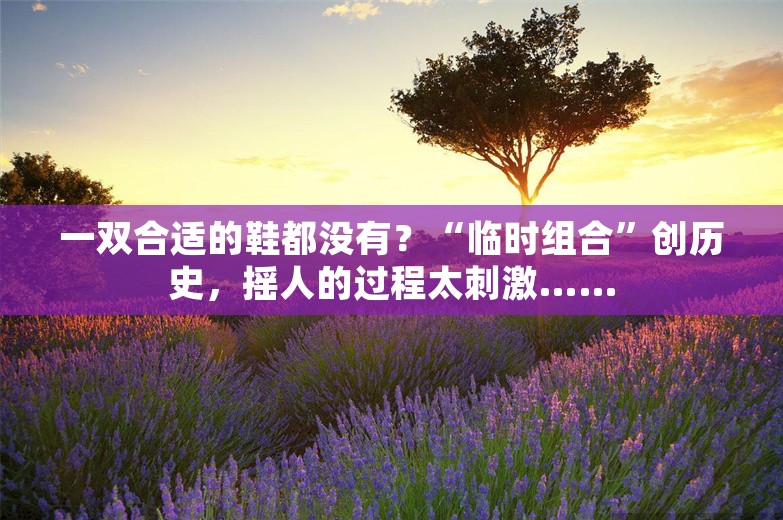 一双合适的鞋都没有？“临时组合”创历史，摇人的过程太刺激……