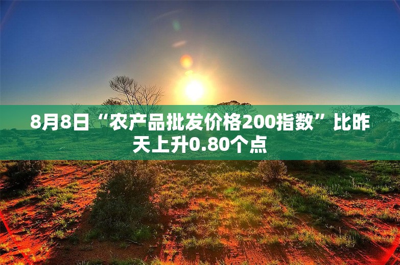 8月8日“农产品批发价格200指数”比昨天上升0.80个点