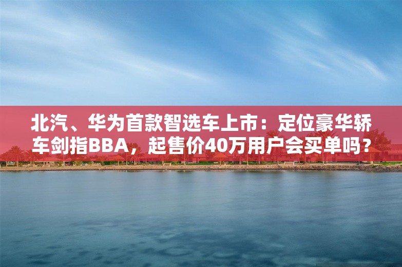 北汽、华为首款智选车上市：定位豪华轿车剑指BBA，起售价40万用户会买单吗？