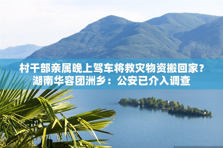 村干部亲属晚上驾车将救灾物资搬回家？湖南华容团洲乡：公安已介入调查