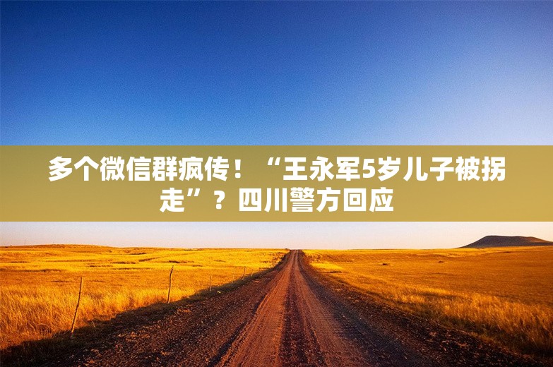 多个微信群疯传！“王永军5岁儿子被拐走”？四川警方回应