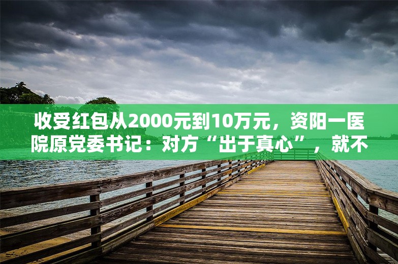 收受红包从2000元到10万元，资阳一医院原党委书记：对方“出于真心”，就不算受贿