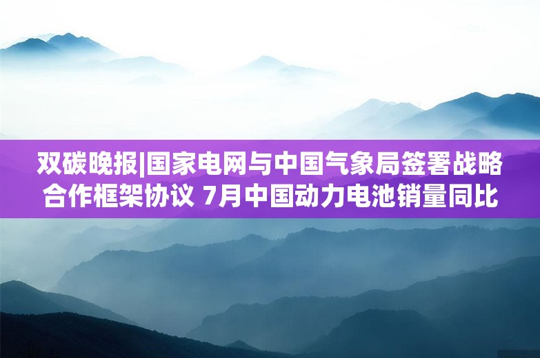 双碳晚报|国家电网与中国气象局签署战略合作框架协议 7月中国动力电池销量同比增长19%