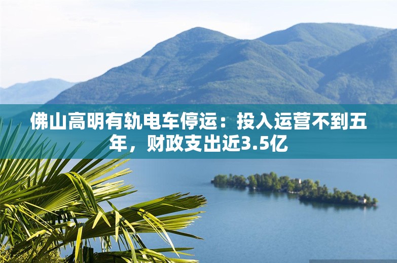 佛山高明有轨电车停运：投入运营不到五年，财政支出近3.5亿