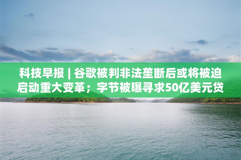 科技早报 | 谷歌被判非法垄断后或将被迫启动重大变革；字节被曝寻求50亿美元贷款再融资