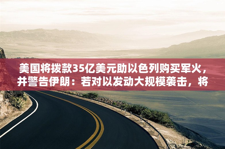 美国将拨款35亿美元助以色列购买军火，并警告伊朗：若对以发动大规模袭击，将遭受毁灭性打击