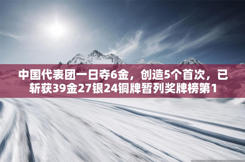 中国代表团一日夺6金，创造5个首次，已斩获39金27银24铜牌暂列奖牌榜第1