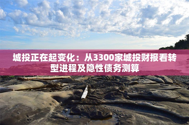 城投正在起变化：从3300家城投财报看转型进程及隐性债务测算