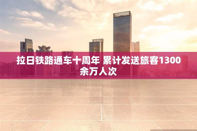 拉日铁路通车十周年 累计发送旅客1300余万人次