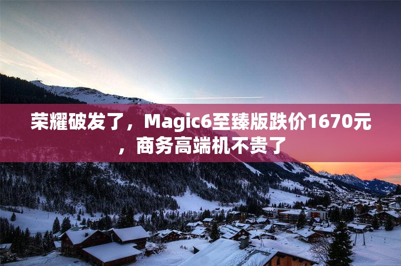 荣耀破发了，Magic6至臻版跌价1670元，商务高端机不贵了