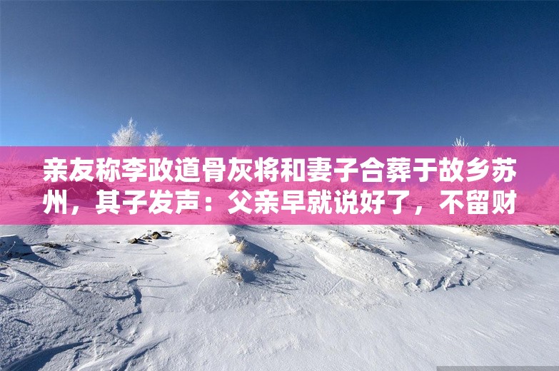 亲友称李政道骨灰将和妻子合葬于故乡苏州，其子发声：父亲早就说好了，不留财产给我们