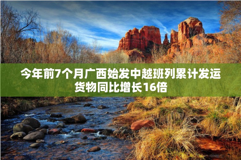 今年前7个月广西始发中越班列累计发运货物同比增长16倍