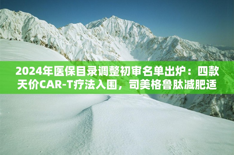 2024年医保目录调整初审名单出炉：四款天价CAR-T疗法入围，司美格鲁肽减肥适应症落选