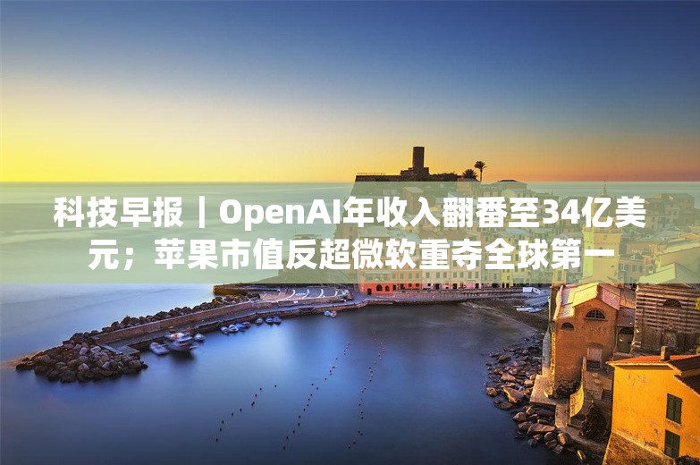 科技早报｜OpenAI年收入翻番至34亿美元；苹果市值反超微软重夺全球第一