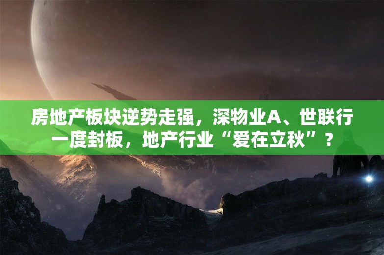 房地产板块逆势走强，深物业A、世联行一度封板，地产行业“爱在立秋”？