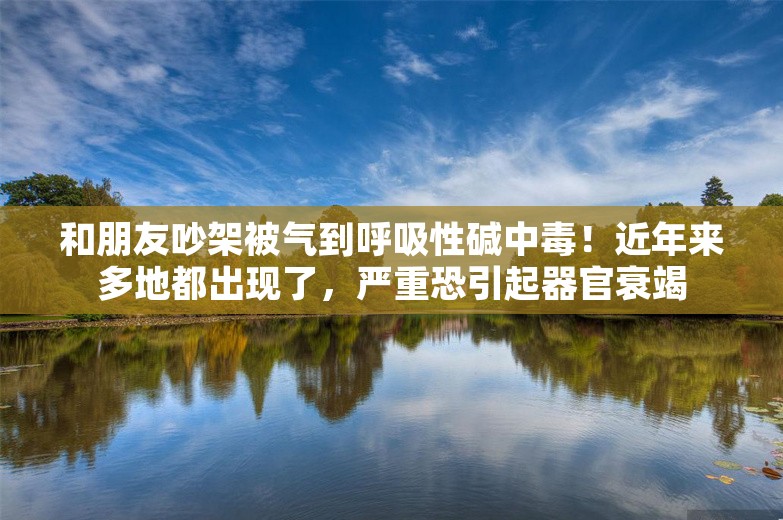 和朋友吵架被气到呼吸性碱中毒！近年来多地都出现了，严重恐引起器官衰竭