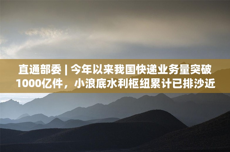 直通部委 | 今年以来我国快递业务量突破1000亿件，小浪底水利枢纽累计已排沙近4000万吨