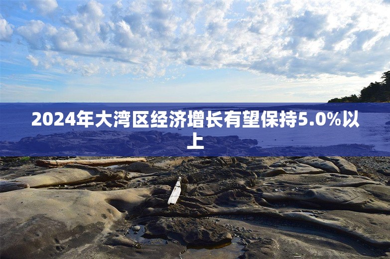 2024年大湾区经济增长有望保持5.0%以上