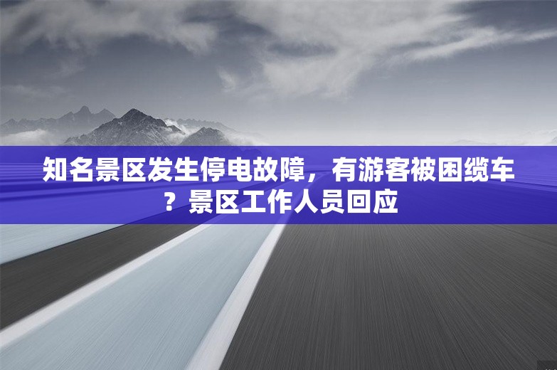 知名景区发生停电故障，有游客被困缆车？景区工作人员回应