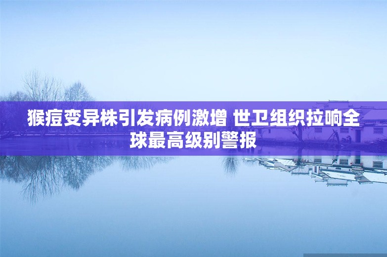 猴痘变异株引发病例激增 世卫组织拉响全球最高级别警报