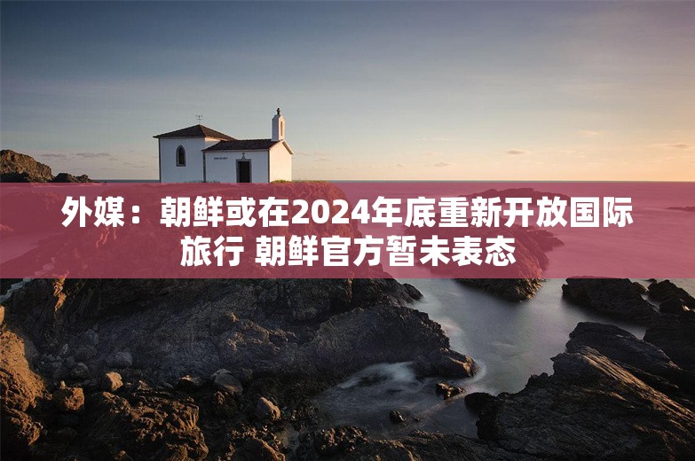 外媒：朝鲜或在2024年底重新开放国际旅行 朝鲜官方暂未表态