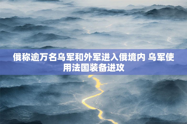 俄称逾万名乌军和外军进入俄境内 乌军使用法国装备进攻