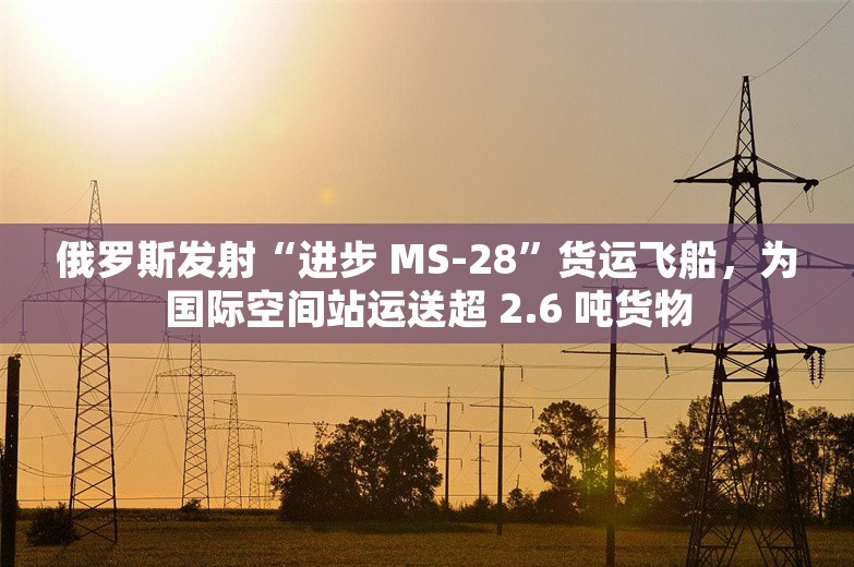 俄罗斯发射“进步 MS-28”货运飞船，为国际空间站运送超 2.6 吨货物