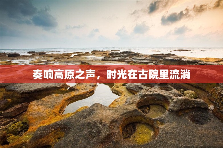 奏响高原之声，时光在古院里流淌