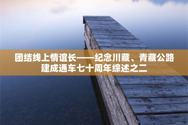 团结线上情谊长——纪念川藏、青藏公路建成通车七十周年综述之二