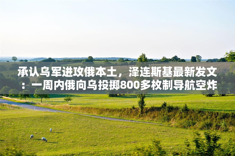 承认乌军进攻俄本土，泽连斯基最新发文：一周内俄向乌投掷800多枚制导航空炸弹