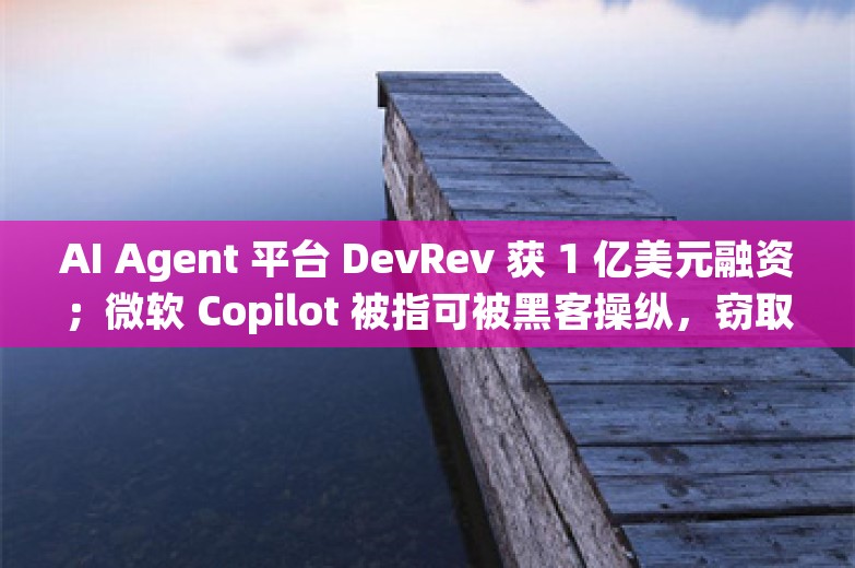 AI Agent 平台 DevRev 获 1 亿美元融资；微软 Copilot 被指可被黑客操纵，窃取企业机密丨AI情报局