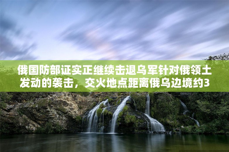 俄国防部证实正继续击退乌军针对俄领土发动的袭击，交火地点距离俄乌边境约30公里