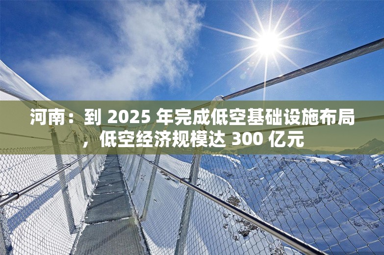 河南：到 2025 年完成低空基础设施布局，低空经济规模达 300 亿元