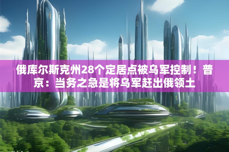 俄库尔斯克州28个定居点被乌军控制！普京：当务之急是将乌军赶出俄领土