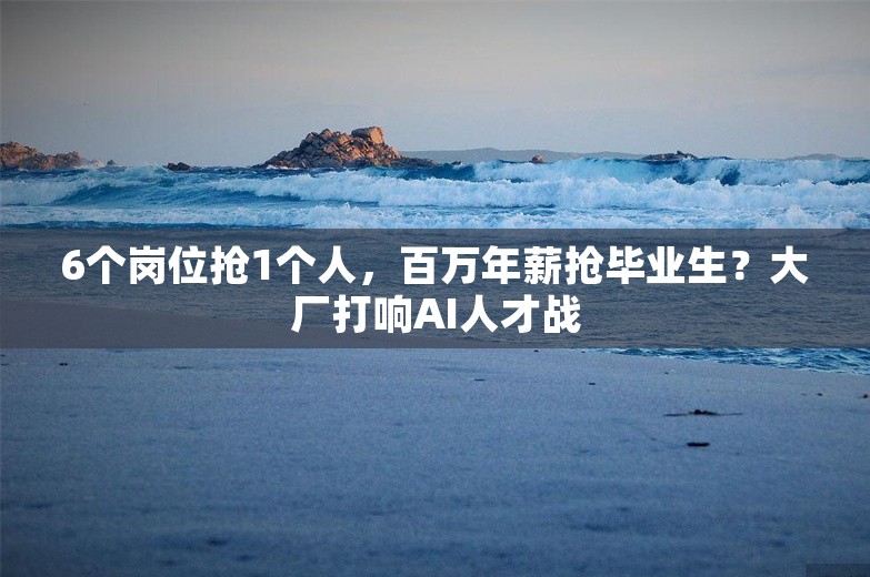 6个岗位抢1个人，百万年薪抢毕业生？大厂打响AI人才战