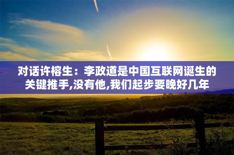 对话许榕生：李政道是中国互联网诞生的关键推手,没有他,我们起步要晚好几年