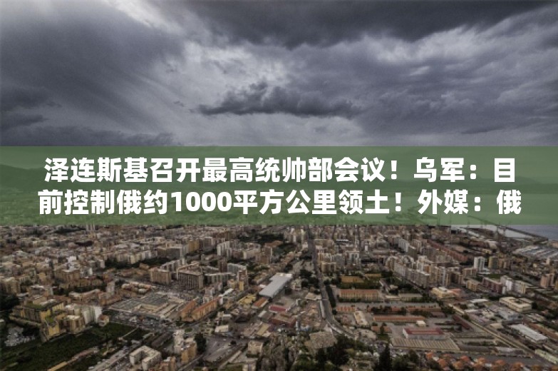 泽连斯基召开最高统帅部会议！乌军：目前控制俄约1000平方公里领土！外媒：俄腹地后备部队已全部出动