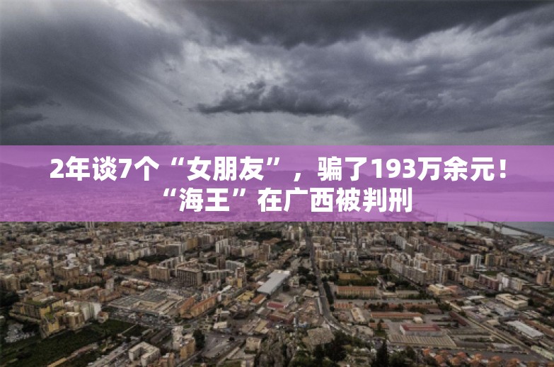 2年谈7个“女朋友”，骗了193万余元！“海王”在广西被判刑