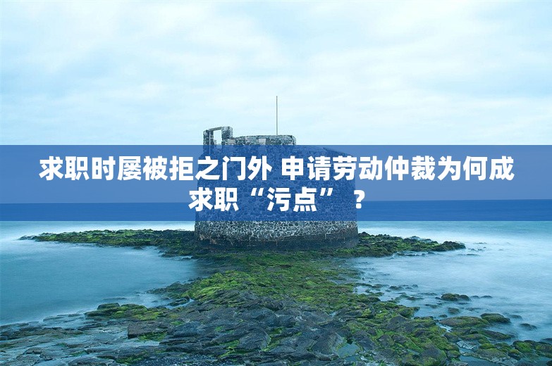 求职时屡被拒之门外 申请劳动仲裁为何成求职“污点” ？