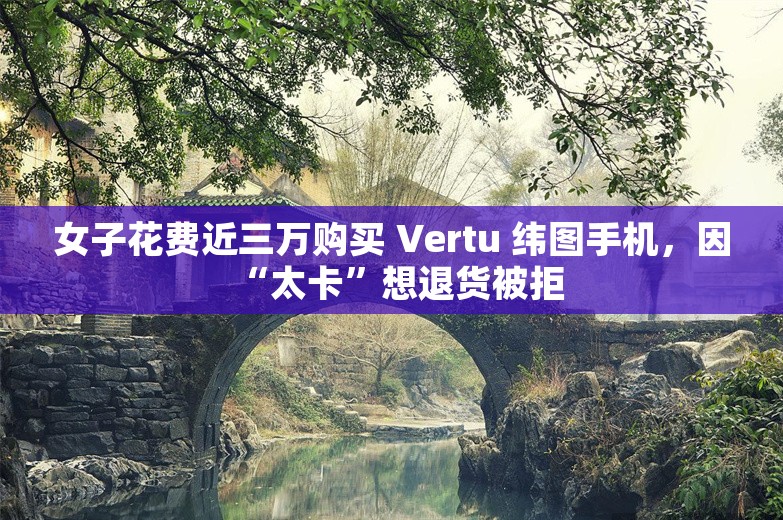 女子花费近三万购买 Vertu 纬图手机，因“太卡”想退货被拒