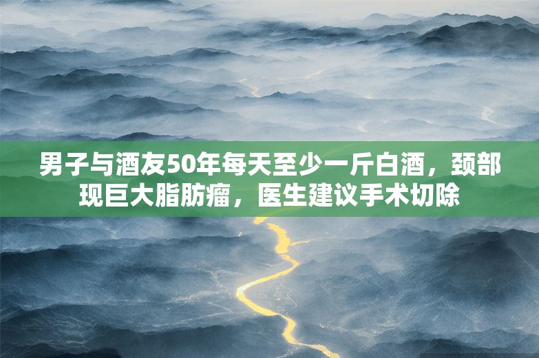 男子与酒友50年每天至少一斤白酒，颈部现巨大脂肪瘤，医生建议手术切除